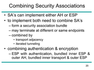Combining Security Associations
• SA’s can implement either AH or ESP
• to implement both need to combine SA’s
– form a security association bundle
– may terminate at different or same endpoints
– combined by
• transport adjacency
• iterated tunneling
• combining authentication & encryption
– ESP with authentication, bundled inner ESP &
outer AH, bundled inner transport & outer ESP
20
 
