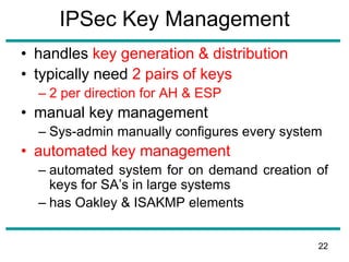 IPSec Key Management
• handles key generation & distribution
• typically need 2 pairs of keys
– 2 per direction for AH & ESP
• manual key management
– Sys-admin manually configures every system
• automated key management
– automated system for on demand creation of
keys for SA’s in large systems
– has Oakley & ISAKMP elements
22
 