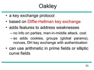 Oakley
• a key exchange protocol
• based on Diffie-Hellman key exchange
• adds features to address weaknesses
– no info on parties, man-in-middle attack, cost
– so adds cookies, groups (global params),
nonces, DH key exchange with authentication
• can use arithmetic in prime fields or elliptic
curve fields
23
 