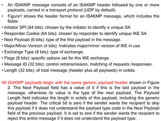 • An ISAKMP message consists of an ISAKMP header followed by one or more
payloads, carried in a transport protocol (UDP by default).
• Figure1 shows the header format for an ISAKMP message, which includes the
fields:
• Initiator SPI (64 bits): chosen by the initiator to identify a unique SA
• Responder Cookie (64 bits): chosen by responder to identify unique IKE SA
• Next Payload (8 bits): type of the first payload in the message.
• Major/Minor Version (4 bits): Indicates major/minor version of IKE in use
• Exchange Type (8 bits): type of exchange.
• Flags (8 bits): specific options set for this IKE exchange.
• Message ID (32 bits): control retransmission, matching of requests /responses.
• Length (32 bits): of total message (header plus all payloads) in octets.
All ISAKMP payloads begin with the same generic payload header shown in Figure
2. The Next Payload field has a value of 0 if this is the last payload in the
message; otherwise its value is the type of the next payload. The Payload
Length field indicates the length in octets of this payload, including the generic
payload header. The critical bit is zero if the sender wants the recipient to skip
this payload if it does not understand the payload type code in the Next Payload
field of the previous payload. It is set to one if the sender wants the recipient to
reject this entire message if it does not understand the payload type.
 