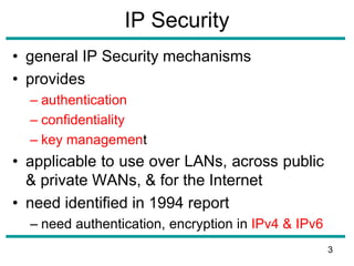 IP Security
• general IP Security mechanisms
• provides
– authentication
– confidentiality
– key management
• applicable to use over LANs, across public
& private WANs, & for the Internet
• need identified in 1994 report
– need authentication, encryption in IPv4 & IPv6
3
 