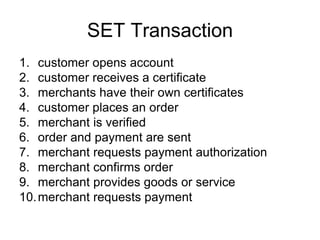 SET Transaction
1. customer opens account
2. customer receives a certificate
3. merchants have their own certificates
4. customer places an order
5. merchant is verified
6. order and payment are sent
7. merchant requests payment authorization
8. merchant confirms order
9. merchant provides goods or service
10.merchant requests payment
 