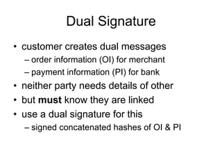 Dual Signature
• customer creates dual messages
– order information (OI) for merchant
– payment information (PI) for bank
• neither party needs details of other
• but must know they are linked
• use a dual signature for this
– signed concatenated hashes of OI & PI
 