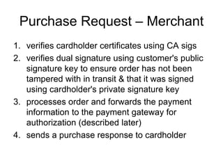 Purchase Request – Merchant
1. verifies cardholder certificates using CA sigs
2. verifies dual signature using customer's public
signature key to ensure order has not been
tampered with in transit & that it was signed
using cardholder's private signature key
3. processes order and forwards the payment
information to the payment gateway for
authorization (described later)
4. sends a purchase response to cardholder
 