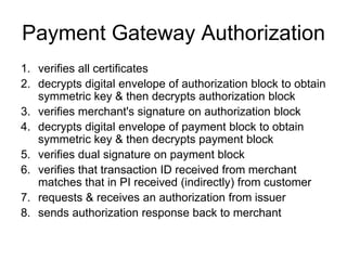 Payment Gateway Authorization
1. verifies all certificates
2. decrypts digital envelope of authorization block to obtain
symmetric key & then decrypts authorization block
3. verifies merchant's signature on authorization block
4. decrypts digital envelope of payment block to obtain
symmetric key & then decrypts payment block
5. verifies dual signature on payment block
6. verifies that transaction ID received from merchant
matches that in PI received (indirectly) from customer
7. requests & receives an authorization from issuer
8. sends authorization response back to merchant
 