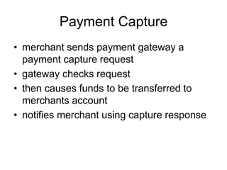 Payment Capture
• merchant sends payment gateway a
payment capture request
• gateway checks request
• then causes funds to be transferred to
merchants account
• notifies merchant using capture response
 