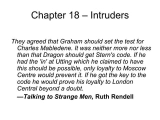Chapter 18 – Intruders
They agreed that Graham should set the test for
Charles Mabledene. It was neither more nor less
than that Dragon should get Stern's code. If he
had the 'in' at Utting which he claimed to have
this should be possible, only loyalty to Moscow
Centre would prevent it. If he got the key to the
code he would prove his loyalty to London
Central beyond a doubt.
—Talking to Strange Men, Ruth Rendell
 