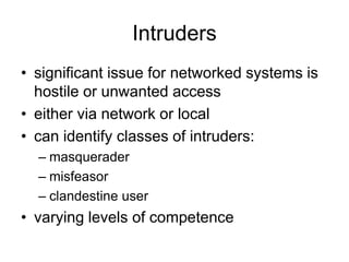 Intruders
• significant issue for networked systems is
hostile or unwanted access
• either via network or local
• can identify classes of intruders:
– masquerader
– misfeasor
– clandestine user
• varying levels of competence
 
