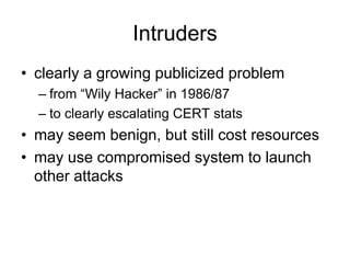 Intruders
• clearly a growing publicized problem
– from “Wily Hacker” in 1986/87
– to clearly escalating CERT stats
• may seem benign, but still cost resources
• may use compromised system to launch
other attacks
 