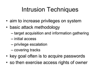 Intrusion Techniques
• aim to increase privileges on system
• basic attack methodology
– target acquisition and information gathering
– initial access
– privilege escalation
– covering tracks
• key goal often is to acquire passwords
• so then exercise access rights of owner
 