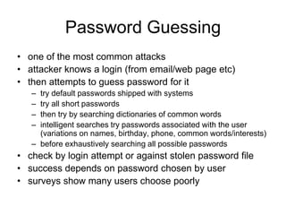 Password Guessing
• one of the most common attacks
• attacker knows a login (from email/web page etc)
• then attempts to guess password for it
– try default passwords shipped with systems
– try all short passwords
– then try by searching dictionaries of common words
– intelligent searches try passwords associated with the user
(variations on names, birthday, phone, common words/interests)
– before exhaustively searching all possible passwords
• check by login attempt or against stolen password file
• success depends on password chosen by user
• surveys show many users choose poorly
 
