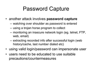 Password Capture
• another attack involves password capture
– watching over shoulder as password is entered
– using a trojan horse program to collect
– monitoring an insecure network login (eg. telnet, FTP,
web, email)
– extracting recorded info after successful login (web
history/cache, last number dialed etc)
• using valid login/password can impersonate user
• users need to be educated to use suitable
precautions/countermeasures
 