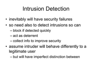 Intrusion Detection
• inevitably will have security failures
• so need also to detect intrusions so can
– block if detected quickly
– act as deterrent
– collect info to improve security
• assume intruder will behave differently to a
legitimate user
– but will have imperfect distinction between
 