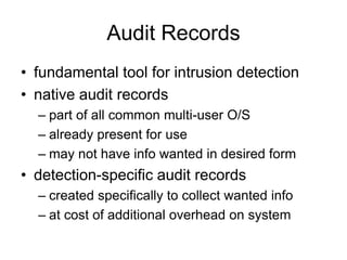 Audit Records
• fundamental tool for intrusion detection
• native audit records
– part of all common multi-user O/S
– already present for use
– may not have info wanted in desired form
• detection-specific audit records
– created specifically to collect wanted info
– at cost of additional overhead on system
 