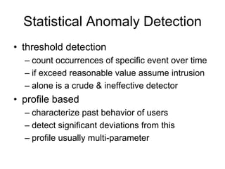 Statistical Anomaly Detection
• threshold detection
– count occurrences of specific event over time
– if exceed reasonable value assume intrusion
– alone is a crude & ineffective detector
• profile based
– characterize past behavior of users
– detect significant deviations from this
– profile usually multi-parameter
 