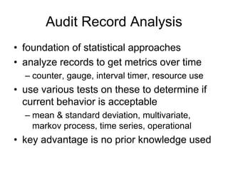 Audit Record Analysis
• foundation of statistical approaches
• analyze records to get metrics over time
– counter, gauge, interval timer, resource use
• use various tests on these to determine if
current behavior is acceptable
– mean & standard deviation, multivariate,
markov process, time series, operational
• key advantage is no prior knowledge used
 