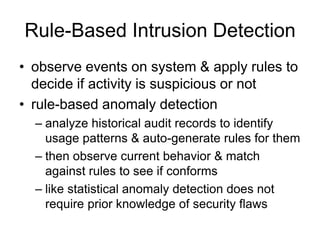 Rule-Based Intrusion Detection
• observe events on system & apply rules to
decide if activity is suspicious or not
• rule-based anomaly detection
– analyze historical audit records to identify
usage patterns & auto-generate rules for them
– then observe current behavior & match
against rules to see if conforms
– like statistical anomaly detection does not
require prior knowledge of security flaws
 
