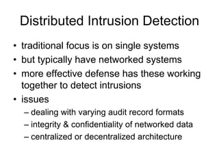 Distributed Intrusion Detection
• traditional focus is on single systems
• but typically have networked systems
• more effective defense has these working
together to detect intrusions
• issues
– dealing with varying audit record formats
– integrity & confidentiality of networked data
– centralized or decentralized architecture
 