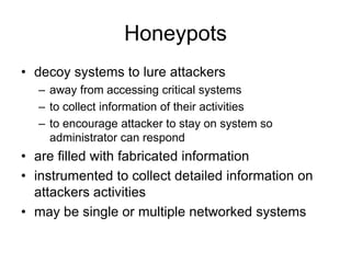 Honeypots
• decoy systems to lure attackers
– away from accessing critical systems
– to collect information of their activities
– to encourage attacker to stay on system so
administrator can respond
• are filled with fabricated information
• instrumented to collect detailed information on
attackers activities
• may be single or multiple networked systems
 