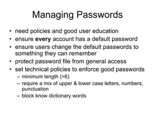 Managing Passwords
• need policies and good user education
• ensure every account has a default password
• ensure users change the default passwords to
something they can remember
• protect password file from general access
• set technical policies to enforce good passwords
– minimum length (>6)
– require a mix of upper & lower case letters, numbers,
punctuation
– block know dictionary words
 