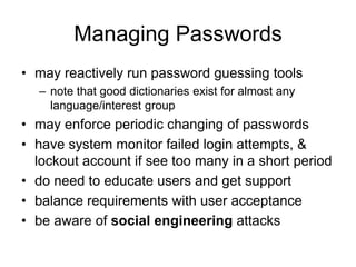Managing Passwords
• may reactively run password guessing tools
– note that good dictionaries exist for almost any
language/interest group
• may enforce periodic changing of passwords
• have system monitor failed login attempts, &
lockout account if see too many in a short period
• do need to educate users and get support
• balance requirements with user acceptance
• be aware of social engineering attacks
 