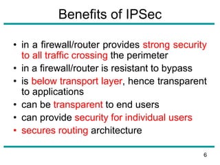 Benefits of IPSec
• in a firewall/router provides strong security
to all traffic crossing the perimeter
• in a firewall/router is resistant to bypass
• is below transport layer, hence transparent
to applications
• can be transparent to end users
• can provide security for individual users
• secures routing architecture
6
 
