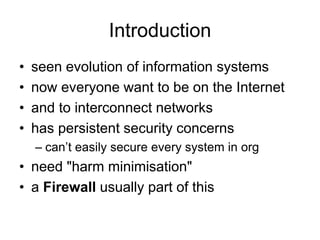 Introduction
• seen evolution of information systems
• now everyone want to be on the Internet
• and to interconnect networks
• has persistent security concerns
– can’t easily secure every system in org
• need "harm minimisation"
• a Firewall usually part of this
 