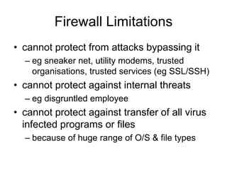 Firewall Limitations
• cannot protect from attacks bypassing it
– eg sneaker net, utility modems, trusted
organisations, trusted services (eg SSL/SSH)
• cannot protect against internal threats
– eg disgruntled employee
• cannot protect against transfer of all virus
infected programs or files
– because of huge range of O/S & file types
 