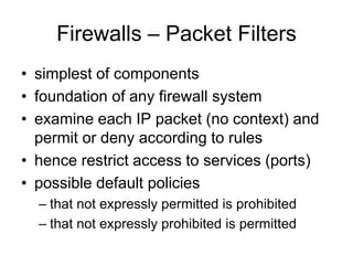 Firewalls – Packet Filters
• simplest of components
• foundation of any firewall system
• examine each IP packet (no context) and
permit or deny according to rules
• hence restrict access to services (ports)
• possible default policies
– that not expressly permitted is prohibited
– that not expressly prohibited is permitted
 