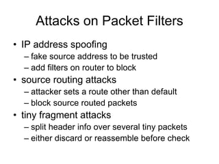 Attacks on Packet Filters
• IP address spoofing
– fake source address to be trusted
– add filters on router to block
• source routing attacks
– attacker sets a route other than default
– block source routed packets
• tiny fragment attacks
– split header info over several tiny packets
– either discard or reassemble before check
 