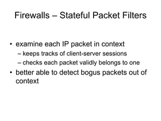 Firewalls – Stateful Packet Filters
• examine each IP packet in context
– keeps tracks of client-server sessions
– checks each packet validly belongs to one
• better able to detect bogus packets out of
context
 
