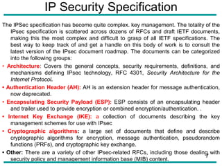 IP Security Specification
The IPSec specification has become quite complex. key management. The totality of the
IPsec specification is scattered across dozens of RFCs and draft IETF documents,
making this the most complex and difficult to grasp of all IETF specifications. The
best way to keep track of and get a handle on this body of work is to consult the
latest version of the IPsec document roadmap. The documents can be categorized
into the following groups:
• Architecture: Covers the general concepts, security requirements, definitions, and
mechanisms defining IPsec technology, RFC 4301, Security Architecture for the
Internet Protocol.
• Authentication Header (AH): AH is an extension header for message authentication,
now deprecated.
• Encapsulating Security Payload (ESP): ESP consists of an encapsulating header
and trailer used to provide encryption or combined encryption/authentication. .
• Internet Key Exchange (IKE): a collection of documents describing the key
management schemes for use with IPsec
• Cryptographic algorithms: a large set of documents that define and describe
cryptographic algorithms for encryption, message authentication, pseudorandom
functions (PRFs), and cryptographic key exchange.
• Other: There are a variety of other IPsec-related RFCs, including those dealing with
security policy and management information base (MIB) content.
7
 