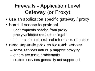 Firewalls - Application Level
Gateway (or Proxy)
• use an application specific gateway / proxy
• has full access to protocol
– user requests service from proxy
– proxy validates request as legal
– then actions request and returns result to user
• need separate proxies for each service
– some services naturally support proxying
– others are more problematic
– custom services generally not supported
 