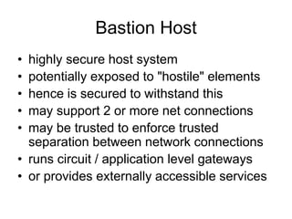Bastion Host
• highly secure host system
• potentially exposed to "hostile" elements
• hence is secured to withstand this
• may support 2 or more net connections
• may be trusted to enforce trusted
separation between network connections
• runs circuit / application level gateways
• or provides externally accessible services
 
