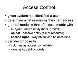 Access Control
• given system has identified a user
• determine what resources they can access
• general model is that of access matrix with
– subject - active entity (user, process)
– object - passive entity (file or resource)
– access right – way object can be accessed
• can decompose by
– columns as access control lists
– rows as capability tickets
 