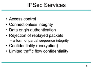 IPSec Services
• Access control
• Connectionless integrity
• Data origin authentication
• Rejection of replayed packets
– a form of partial sequence integrity
• Confidentiality (encryption)
• Limited traffic flow confidentiality
8
 