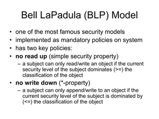 Bell LaPadula (BLP) Model
• one of the most famous security models
• implemented as mandatory policies on system
• has two key policies:
• no read up (simple security property)
– a subject can only read/write an object if the current
security level of the subject dominates (>=) the
classification of the object
• no write down (*-property)
– a subject can only append/write to an object if the
current security level of the subject is dominated by
(<=) the classification of the object
 