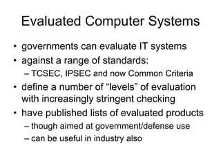 Evaluated Computer Systems
• governments can evaluate IT systems
• against a range of standards:
– TCSEC, IPSEC and now Common Criteria
• define a number of “levels” of evaluation
with increasingly stringent checking
• have published lists of evaluated products
– though aimed at government/defense use
– can be useful in industry also
 