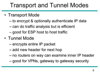 Transport and Tunnel Modes
• Transport Mode
– to encrypt & optionally authenticate IP data
– can do traffic analysis but is efficient
– good for ESP host to host traffic
• Tunnel Mode
– encrypts entire IP packet
– add new header for next hop
– no routers on way can examine inner IP header
– good for VPNs, gateway to gateway security
9
 