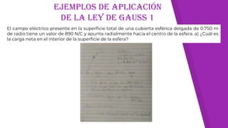 Ejemplos de aplicación
de la ley de gauss 1
El campo eléctrico presente en la superficie total de una cubierta esférica delgada de 0.750 m
de radio tiene un valor de 890 N/C y apunta radialmente hacia el centro de la esfera. a) ¿Cuál es
la carga neta en el interior de la superficie de la esfera?
 