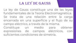 La Ley de Gauss
La ley de Gauss constituye una de las leyes
fundamentales de la Teoría Electromagnética.
Se trata de una relación entre la carga
encerrada en una superficie y el flujo de su
campo eléctrico, a través de la misma.
Constituye un medio para obtener
expresiones de campos eléctricos, con
suficientes condiciones de simetría.
 