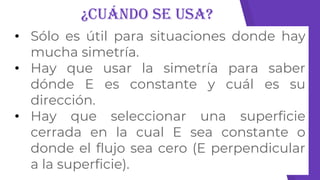 ¿Cuándo se usa?
• Sólo es útil para situaciones donde hay
mucha simetría.
• Hay que usar la simetría para saber
dónde E es constante y cuál es su
dirección.
• Hay que seleccionar una superficie
cerrada en la cual E sea constante o
donde el flujo sea cero (E perpendicular
a la superficie).
 
