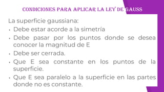 Condiciones para aplicar la ley de gauss
La superficie gaussiana:
▸ Debe estar acorde a la simetría
▸ Debe pasar por los puntos donde se desea
conocer la magnitud de E
▸ Debe ser cerrada.
▸ Que E sea constante en los puntos de la
superficie.
▸ Que E sea paralelo a la superficie en las partes
donde no es constante.
 