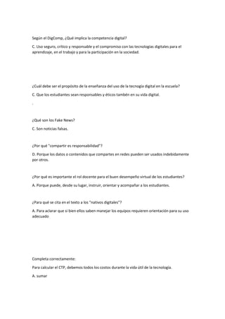 Según el DigComp, ¿Qué implica la competencia digital?
C. Uso seguro, crítico y responsable y el compromiso con las tecnologías digitales para el
aprendizaje, en el trabajo y para la participación en la sociedad.
¿Cuál debe ser el propósito de la enseñanza del uso de la tecnogía digital en la escuela?
C. Que los estudiantes sean responsables y éticos tambén en su vida digital.
.
¿Qué son los Fake News?
C. Son noticias falsas.
¿Por qué "compartir es responsabilidad"?
D. Porque los datos o contenidos que compartes en redes pueden ser usados indebidamente
por otros.
¿Por qué es importante el rol docente para el buen desempeño virtual de los estudiantes?
A. Porque puede, desde su lugar, instruir, orientar y acompañar a los estudiantes.
¿Para qué se cita en el texto a los "nativos digitales"?
A. Para aclarar que si bien ellos saben manejar los equipos requieren orientación para su uso
adecuado
Completa correctamente:
Para calcular el CTP, debemos todos los costos durante la vida útil de la tecnología.
A. sumar
 