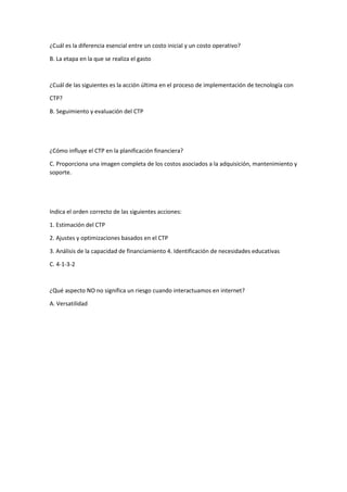 ¿Cuál es la diferencia esencial entre un costo inicial y un costo operativo?
B. La etapa en la que se realiza el gasto
¿Cuál de las siguientes es la acción última en el proceso de implementación de tecnología con
CTP?
B. Seguimiento y evaluación del CTP
¿Cómo influye el CTP en la planificación financiera?
C. Proporciona una imagen completa de los costos asociados a la adquisición, mantenimiento y
soporte.
Indica el orden correcto de las siguientes acciones:
1. Estimación del CTP
2. Ajustes y optimizaciones basados en el CTP
3. Análisis de la capacidad de financiamiento 4. Identificación de necesidades educativas
C. 4-1-3-2
¿Qué aspecto NO no significa un riesgo cuando interactuamos en internet?
A. Versatilidad
 