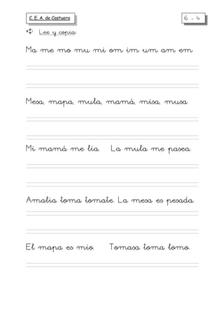 C. E. A. de Castuera                  6-4
     Lee y copia:

Ma me mo mu mi om im um am em



Mesa, mapa, mula, mamá, misa, musa



Mi mamá me lía.        La mula me pasea.



Amalia toma tomate. La mesa es pesada.



El mapa es mío.        Tomasa toma lomo.
 