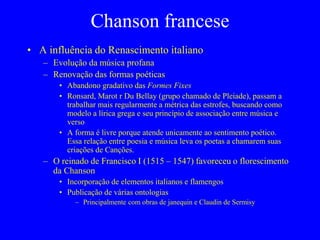 Chanson francese
• A influência do Renascimento italiano
– Evolução da música profana
– Renovação das formas poéticas
• Abandono gradativo das Formes Fixes
• Ronsard, Marot r Du Bellay (grupo chamado de Pleiade), passam a
trabalhar mais regularmente a métrica das estrofes, buscando como
modelo a lírica grega e seu princípio de associação entre música e
verso
• A forma é livre porque atende unicamente ao sentimento poético.
Essa relação entre poesia e música leva os poetas a chamarem suas
criações de Canções.
– O reinado de Francisco I (1515 – 1547) favoreceu o florescimento
da Chanson
• Incorporação de elementos italianos e flamengos
• Publicação de várias ontologias
– Principalmente com obras de janequin e Claudin de Sermisy
 