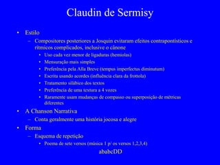 Claudin de Sermisy
• Estilo
– Compositores posteriores a Josquin evitaram efeitos contrapontísticos e
rítmicos complicados, inclusive o cânone
• Uso cada vez menor de ligaduras (hemiolas)
• Mensuração mais simples
• Preferência pela Alla Breve (tempus imperfectus diminutum)
• Escrita usando acordes (influência clara da frottola)
• Tratamento silábico dos textos
• Preferência de uma textura a 4 vozes
• Raramente usam mudanças de compasso ou superposição de métricas
diferentes
• A Chanson Narrativa
– Conta geralmente uma história jocosa e alegre
• Forma
– Esquema de repetição
• Poema de sete versos (música 1 p/ os versos 1,2,3,4)
ababcDD
 