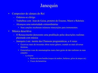 Janequin
• Compositor de câmara do Rei
– Ordenou-se clérigo
– Trabalhou com Jean de Guisa, protetro de Erasmo, Marot e Rabelais
– Alcançou uma notoriedade extraordinárias
• Suas canções receberam inúmeras transcrições para instrumentos.
• Música descritiva
– O Renascimento demonstra uma predileção pelas descrições realistas
plasmada com música
– Janequin é um mestre das Chansons programáticas, a 4 vozes
• Escreveu mais de trezentas obras nesse gênero, usando as mais diversas
técnicas.
• Generaliza o uso de onomatopéias num claro gesto de dar realismo as suas
canções
– La Guerre
» Ruídos de uma batalha (toques de tambor, fanfarras, gritos de ataque etc)
» Frases declamatórias
 