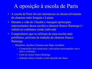 A oposição à escola de Paris
• A escola de Paris foi um intermezzo no desenvolvimento
da chanson entre Josquin e Lassus
• Durante a vida de Claudin e Janequin (principais
representantes dessa escola) a chanson franco-flamenga (+
imitativa) continuou sendo cultivada
• Compositores que se utilizam de uma escrita mais
polifônico, próxima da tradição da chanson franco-
flamenga
– Richafort, Jacobus Clemens non Papa, Gombert
• Composições mais minuciosas, com maiores preocupações com a
letra e a imitação
• Estilo do motete franco-flamengo
• Imitação estrita evitando a exata repetição das frases
 
